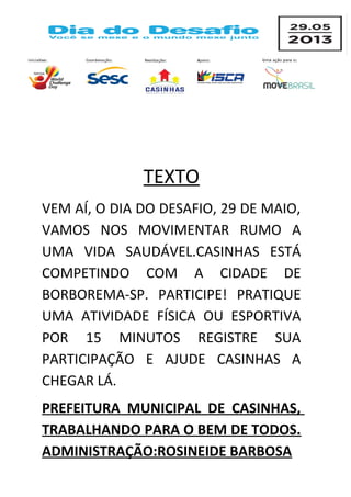 TEXTO
VEM AÍ, O DIA DO DESAFIO, 29 DE MAIO,
VAMOS NOS MOVIMENTAR RUMO A
UMA VIDA SAUDÁVEL.CASINHAS ESTÁ
COMPETINDO COM A CIDADE DE
BORBOREMA-SP. PARTICIPE! PRATIQUE
UMA ATIVIDADE FÍSICA OU ESPORTIVA
POR 15 MINUTOS REGISTRE SUA
PARTICIPAÇÃO E AJUDE CASINHAS A
CHEGAR LÁ.
PREFEITURA MUNICIPAL DE CASINHAS,
TRABALHANDO PARA O BEM DE TODOS.
ADMINISTRAÇÃO:ROSINEIDE BARBOSA
 