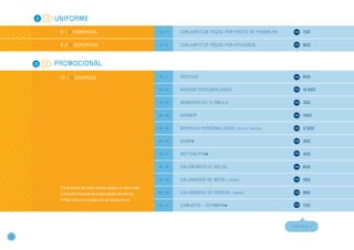 9   Uniforme

           9 . 1 >> Comercial                              9.1.1    Co n j u n to d e p e ç a s p o r p o s to d e t r a b a l h o         700


           9 . 2 >> Esportivo                             9.1.2     Co n j u n to d e p e ç a s p o r at i v i d a d e                     900




     10   Promocional

           1 0 . 1 >> DIVERSOS                            10.1.1    ADESIVO                                                                600


                                                          10.1.2    A GENDA PERSONALIZADA                                                  14.600


                                                          10.1.3    BANDEIRA o u FLÂ M ULA                                                 350


                                                          10.1.4    BANNER                                                                 1050


                                                          10.1.5    BARALHO p e r s o n a l i z a d o   (caixa e cartas)                   3.000


                                                          10.1.6    BONÉ                                                                   350


                                                          10.1.7    BOTTON/PIN                                                             300


                                                          10.1.8    CALENDÁRIO DE BOLSO                                                    600


                                                          10.1.9    CALENDÁRIO DE M ESA           (l âmina)                                350

           Para todos os itens desta seção, o valor não
           considera somente a aplicação de marca.        10.1.10   CALENDÁRIO DE PAREDE             (l âmina)                             850
            Não inclui o projeto do produto em si.
                                                          10.1.11   CAM ISETA – ESTAMPA                                                    700




                                                                                                                                     CONTINUA >>



14
 
