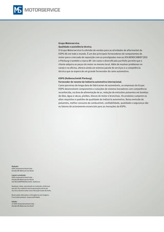 Grupo Motorservice.
Qualidade e assistência técnica.
O Grupo Motorservice é a divisão de vendas para as atividades de aftermarket da
KSPG AG em todo o mundo. É um dos principais fornecedores de componentes de
motor para o mercado de reposição com as prestigiadas marcas KOLBENSCHMIDT (KS)
e Pierburg e também a marca BF. Um vasto e diversificado portfolio permite que o
cliente adquira as peças do motor no mesmo local. Além de resolver problemas no
varejo e na oficina, oferece ainda um extenso pacote de serviços e a competência
técnica que se espera de um grande fornecedor do ramo automotivo.
KSPG (Kolbenschmidt Pierburg).
Fornecedor de renome da indústria automotiva internacional.
Como parceiras de longa data de fabricantes de automóveis, as empresas do Grupo
KSPG desenvolvem componentes e soluções de sistema inovadores com competência
reconhecida, na área de alimentação de ar, redução de emissões poluentes em bombas
de óleo, água e vácuo, pistões, blocos de motor e bronzinas. Os produtos cumprem os
altos requisitos e padrões de qualidade da indústria automotiva. Baixa emissão de
poluentes, melhor consumo de combustível, confiabilidade, qualidade e segurança são
os fatores de acionamento essenciais para as inovações da KSPG.
Redação:
KSPG Automotive Brazil Ltda. ·
Divisão MS Motorservice Brazil
Layout e produção:
KSPG Automotive Brazil Ltda. ·
Divisão MS Motorservice Brazil
DIE NECKARPRINZEN GmbH, Heilbronn
Qualquer cópia, reprodução ou tradução, ainda que
parcial, fica sujeita à nossa aprovação prévia por
escrito e deverá conter uma indicação exata da fonte.
Reservadas alterações e divergências de imagens.
É excluída qualquer responsabilidade.
Edição:
© 	KSPG Automotive Brazil Ltda. ·
Divisão MS Motorservice Brazil
 