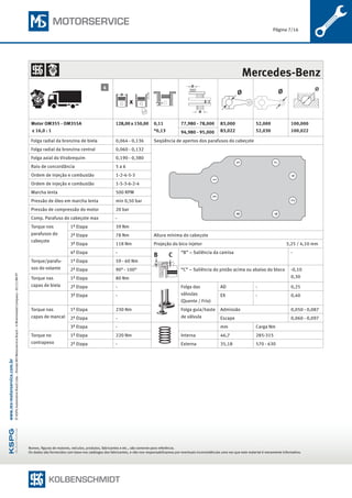 Página 7/16
Nomes, figuras de motores, veículos, produtos, fabricantes e etc., são somente para referência.
Os dados são fornecidos com base nos catálogos dos fabricantes, e não nos responsabilizamos por eventuais inconsistências uma vez que este material é meramente informativo.
©KSPGAutomotiveBrazilLtda.·DivisãoMSMotorserviceBrazil–ARheinmetallCompany–05/15BR-PT
www.ms-motorservice.com.br
	 Mercedes-Benz
x
Ø Ø
Motor OM355 - OM355A
ε 16,0 : 1
128,00 x 150,00 0,11
*0,13
77,980 - 78,000 83,000
83,022
52,000
52,030
100,000
100,02294,980 - 95,000
Folga radial da bronzina de biela 0,064 - 0,136 Seqüência de apertos dos parafusos do cabeçote
Folga radial da bronzina central 0,060 - 0,132
13
42
76
58
Folga axial do Virabrequim 0,190 - 0,380
Raio de concordância 5 a 6
Ordem de injeção e combustão 1-2-4-5-3
Ordem de injeção e combustão 1-5-3-6-2-4
Marcha lenta 500 RPM
Pressão de óleo em marcha lenta min 0,50 bar
Pressão de compressão do motor 20 bar
Comp. Parafuso do cabeçote max -
Torque nos
parafusos do
cabeçote
1ª Etapa 39 Nm
2ª Etapa 78 Nm Altura mínima do cabeçote
3ª Etapa 118 Nm Projeção do bico injetor	 3,25 / 4,10 mm
4ª Etapa -
B C “B” – Saliência da camisa -
Torque/parafu-
sos do volante
1ª Etapa 59 - 60 Nm
2ª Etapa 90° - 100° “C” – Saliência do pistão acima ou abaixo do bloco -0,10
0,30Torque nas
capas de biela
1ª Etapa 80 Nm
2ª Etapa - Folga das
válvulas
(Quente / Frio)
AD - 0,25
3ª Etapa - EX - 0,40
Torque nas
capas de mancal
1ª Etapa 230 Nm Folga guia/haste
de válvula
Admissão 0,050 - 0,087
2ª Etapa - Escape 0,060 - 0,097
3ª Etapa - mm Carga Nm
Torque no
contrapeso
1ª Etapa 220 Nm Interna 46,7 285-315
2ª Etapa - Externa 35,18 570 - 630
4
 