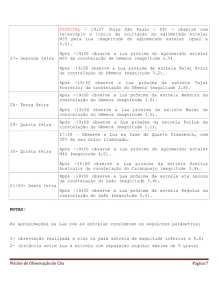 Núcleo de Observação do Céu Página 7
27- Segunda feira
ESPECIAL - 19:27 (hora São Paulo - SP) - observe com
telescópio o início da ocultação do aglomerado estelar
M35 pela Lua (magnitude do aglomerado estelar igual a
5.5).
Após ~19:00 observe a Lua próxima do aglomerado estelar
M35 da constelação de Gêmeos (magnitude 5.5).
Após ~19:00 observe a Lua próxima da estrela Tejat Prior
da constelação do Gêmeos (magnitude 3.2).
Após ~19:30 observe a Lua próxima da estrela Tejat
Posterior da constelação do Gêmeos (magnitude 2.8).
28- Terça feira
Após ~19:00 observe a Lua próxima da estrela Mebsuta da
constelação do Gêmeos (magnitude 3.0).
Após ~19:00 observe a Lua próxima da estrela Wasat da
constelação do Gêmeos (magnitude 3.5).
29- Quarta feira
Após ~19:00 observe a Lua próxima da estrela Pollux da
constelação do Gêmeos (magnitude 1.1).
30- Quinta feira
17:38 – Observe a Lua na fase do Quarto Crescente, com
50% do seu disco iluminado.
Após ~19:00 observe a Lua próxima do aglomerado estelar
M44 (magnitude 4.0).
Após ~19:00 observe a Lua próxima da estrela Asellus
Australis da constelação do Caranguejo (magnitude 3.9).
01/05- Sexta feira
Após ~19:00 observe a Lua próxima da estrela eta Leonis
da constelação do Leão (magnitude 3.4).
Após ~19:00 observe a Lua próxima da estrela Regulus da
constelação do Leão (magnitude 3.4).
NOTAS:
As aproximações da Lua com as estrelas consideram os seguintes parâmetros:
1- observação realizada a olho nu para estrela de magnitude inferior a 4.0;
2- distância entre Lua e estrela com separação angular máxima de 5 graus;
 