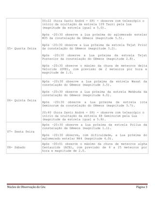 Núcleo de Observação do Céu Página 3
05- Quarta feira
00:22 (hora Santo André - SP) - observe com telescópio o
início da ocultação da estrela 109 Tauri pela Lua
(magnitude da estrela igual a 5.0).
Após ~20:30 observe a Lua próxima do aglomerado estelar
M35 da constelação de Gêmeos (magnitude 5.5).
Após ~20:30 observe a Lua próxima da estrela Tejat Prior
da constelação do Gêmeos (magnitude 3.2).
Após ~20:30 observe a Lua próxima da estrela Tejat
Posterior da constelação do Gêmeos (magnitude 2.8).
Após ~20:30 observe o máximo da chuva de meteoros delta
Velorids (DVE), com previsão de 2 meteoros por hora e
magnitude de 1.0.
06- Quinta feira
Após ~20:30 observe a Lua próxima da estrela Wasat da
constelação do Gêmeos (magnitude 3.5).
Após ~20:30 observe a Lua próxima da estrela Mekbuda da
constelação do Gêmeos (magnitude 4.0).
Após ~20:30 observe a Lua próxima da estrela iota
Geminorum da constelação do Gêmeos (magnitude 3.7).
20:40 (hora Santo André - SP) - observe com telescópio o
início da ocultação da estrela 48 Geminorum pela Lua
(magnitude da estrela igual a 5.8).
07- Sexta feira
Após ~20:30 observe a Lua próxima da estrela Pollux da
constelação da Gêmeos (magnitude 1.1).
Após ~20:30 observe, com dificuldade, a Lua próxima do
aglomerado estelar M44 (magnitude 4.0).
08- Sábado
Após ~00:01 observe o máximo da chuva de meteoros alpha
Centaurids (ACE), com previsão de 6 a 25 meteoros por
hora e magnitude de 2.0.
 