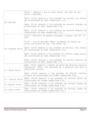 Núcleo de Observação do Céu Página 4
09- Domingo
04:33 – Observe a Lua na fase Cheia, com 100% do seu
disco iluminado.
Após ~21:00 observe a Lua próxima da estrela eta Leonis
da constelação do Leão (magnitude 3.4).
Após ~21:00 observe a Lua próxima da estrela Algieba da
constelação do Leão (magnitude 2.0).
Após ~21:00 observe a Lua próxima da estrela Regulus da
constelação do Leão (magnitude 1.3).
10- Segunda feira
10:55 - Mercúrio em máxima elongação a Leste, com 18º 11’
48”.
17:27 – Lua no perigeu. Menor distância do centro da
Terra com centro da Lua, com 360461 km.
Após ~22:00 observe a Lua próxima da estrela iota Leonis
da constelação do Leão (magnitude 4.0).
Após ~22:00 observe a Lua próxima da estrela sigma Leonis
da constelação do Leão (magnitude 4.0).
Após ~22:00 observe a Lua próxima da estrela Chertan da
constelação do Leão (magnitude 3.3).
11- Terça feira
Após ~00:01 observe o máximo da chuva de meteoros omicron
Centaurids (OCE), com previsão de 2 meteoros por hora e
magnitude incerta.
Após ~22:30 observe a Lua próxima da estrela omicron
Virgins da constelação da Virgem (magnitude 4.0).
12 - Quarta feira
Após ~01:30 observe a Lua próxima da estrela Spica da
constelação da Virgem (magnitude 0.9).
13- Quinta feira
Após ~23:59 observe a Lua próxima da estrela Syrma da
constelação da Virgem (magnitude 4.0).
14- Sexta feira
Após ~00:01 observe a Lua próxima da estrela Syrma da
constelação da Virgem (magnitude 4.0).
 