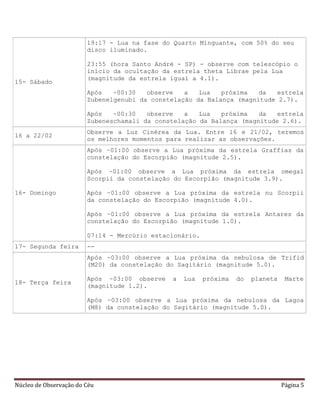 Núcleo de Observação do Céu Página 5
15- Sábado
19:17 - Lua na fase do Quarto Minguante, com 50% do seu
disco iluminado.
23:55 (hora Santo André - SP) - observe com telescópio o
início da ocultação da estrela theta Librae pela Lua
(magnitude da estrela igual a 4.1).
Após ~00:30 observe a Lua próxima da estrela
Zubenelgenubi da constelação da Balança (magnitude 2.7).
Após ~00:30 observe a Lua próxima da estrela
Zubeneschamali da constelação da Balança (magnitude 2.6).
16 a 22/02
Observe a Luz Cinérea da Lua. Entre 16 e 21/02, teremos
os melhores momentos para realizar as observações.
16- Domingo
Após ~01:00 observe a Lua próxima da estrela Graffias da
constelação do Escorpião (magnitude 2.5).
Após ~01:00 observe a Lua próxima da estrela omega1
Scorpii da constelação do Escorpião (magnitude 3.9).
Após ~01:00 observe a Lua próxima da estrela nu Scorpii
da constelação do Escorpião (magnitude 4.0).
Após ~01:00 observe a Lua próxima da estrela Antares da
constelação do Escorpião (magnitude 1.0).
07:14 - Mercúrio estacionário.
17- Segunda feira --
18- Terça feira
Após ~03:00 observe a Lua próxima da nebulosa de Trifid
(M20) da constelação do Sagitário (magnitude 5.0).
Após ~03:00 observe a Lua próxima do planeta Marte
(magnitude 1.2).
Após ~03:00 observe a Lua próxima da nebulosa da Lagoa
(M8) da constelação do Sagitário (magnitude 5.0).
 
