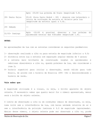 Núcleo de Observação do Céu Página 7
28- Sexta feira
Após ~20:00 Lua próxima de Urano (magnitude 5.8).
20:41 (hora Santo André - SP) - observe com telescópio o
início da ocultação da estrela xi Arietis pela Lua
(magnitude da estrela igual a 5.4).
29- Sábado --
01/03- Domingo
Após ~20:00 é possível observar a Lua próxima do
aglomerado estelar das Plêiades (magnitude 1.4).
NOTAS:
As aproximações da Lua com as estrelas consideram os seguintes parâmetros:
1- observação realizada a olho nu para estrela de magnitude inferior a 4.0;
2- distância entre Lua e estrela com separação angular máxima de 5 graus;
3- a estrela mais brilhante da constelação (alpha) ou aglomerados e
nebulosas observáveis a olho nu, quando próximos da Lua, não consideram o
item 2;
4- horário sugestivo para iniciar a observação, sendo válido para todo
Brasil, de acordo com o horário de Brasília (UTC -3h) e desconsiderando o
horário de verão.
Vale saber que:
A magnitude utilizada é a visual, ou seja, o brilho aparente do objeto
celeste. É necessário saber que quanto maior for o número apresentado, menor
será o brilho do objeto celeste.
O limite de observação a olho nu em condições ideais de observação, ou seja,
numa noite sem a interferência da Lua, com baixa umidade relativa do ar e
sem a interferência da poluição luminosa é 6.0 de magnitude (aproximada).
Abaixo desse número, o objeto celeste pode ser observado a olho nu, porém
 