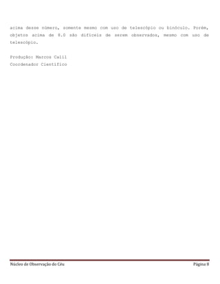 Núcleo de Observação do Céu Página 8
acima desse número, somente mesmo com uso de telescópio ou binóculo. Porém,
objetos acima de 8.0 são difíceis de serem observados, mesmo com uso de
telescópio.
Produção: Marcos Calil
Coordenador Científico
 