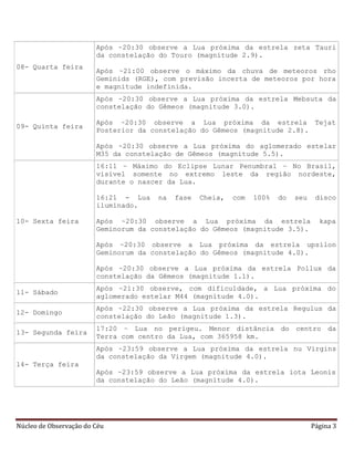 Núcleo de Observação do Céu Página 3
08- Quarta feira
Após ~20:30 observe a Lua próxima da estrela zeta Tauri
da constelação do Touro (magnitude 2.9).
Após ~21:00 observe o máximo da chuva de meteoros rho
Geminids (RGE), com previsão incerta de meteoros por hora
e magnitude indefinida.
09- Quinta feira
Após ~20:30 observe a Lua próxima da estrela Mebsuta da
constelação do Gêmeos (magnitude 3.0).
Após ~20:30 observe a Lua próxima da estrela Tejat
Posterior da constelação do Gêmeos (magnitude 2.8).
Após ~20:30 observe a Lua próxima do aglomerado estelar
M35 da constelação de Gêmeos (magnitude 5.5).
10- Sexta feira
16:11 – Máximo do Eclipse Lunar Penumbral – No Brasil,
visível somente no extremo leste da região nordeste,
durante o nascer da Lua.
16:21 - Lua na fase Cheia, com 100% do seu disco
iluminado.
Após ~20:30 observe a Lua próxima da estrela kapa
Geminorum da constelação do Gêmeos (magnitude 3.5).
Após ~20:30 observe a Lua próxima da estrela upsilon
Geminorum da constelação do Gêmeos (magnitude 4.0).
Após ~20:30 observe a Lua próxima da estrela Pollux da
constelação da Gêmeos (magnitude 1.1).
11- Sábado
Após ~21:30 observe, com dificuldade, a Lua próxima do
aglomerado estelar M44 (magnitude 4.0).
12- Domingo
Após ~22:30 observe a Lua próxima da estrela Regulus da
constelação do Leão (magnitude 1.3).
13- Segunda feira
17:20 – Lua no perigeu. Menor distância do centro da
Terra com centro da Lua, com 365958 km.
14- Terça feira
Após ~23:59 observe a Lua próxima da estrela nu Virgins
da constelação da Virgem (magnitude 4.0).
Após ~23:59 observe a Lua próxima da estrela iota Leonis
da constelação do Leão (magnitude 4.0).
 