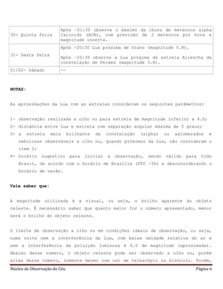 Núcleo de Observação do Céu Página 6
30- Quinta feira
Após ~21:30 observe o máximo da chuva de meteoros alpha
Carinids (ACN), com previsão de 2 meteoros por hora e
magnitude incerta.
31- Sexta feira
Após ~20:30 Lua próxima de Urano (magnitude 5.8).
Após ~20:30 observe a Lua próxima da estrela Alrescha da
constelação de Peixes (magnitude 3.8).
01/02- Sábado --
NOTAS:
As aproximações da Lua com as estrelas consideram os seguintes parâmetros:
1- observação realizada a olho nu para estrela de magnitude inferior a 4.0;
2- distância entre Lua e estrela com separação angular máxima de 5 graus;
3- a estrela mais brilhante da constelação (alpha) ou aglomerados e
nebulosas observáveis a olho nu, quando próximos da Lua, não consideram o
item 2;
4- horário sugestivo para iniciar a observação, sendo válido para todo
Brasil, de acordo com o horário de Brasília (UTC -3h) e desconsiderando o
horário de verão.
Vale saber que:
A magnitude utilizada é a visual, ou seja, o brilho aparente do objeto
celeste. É necessário saber que quanto maior for o número apresentado, menor
será o brilho do objeto celeste.
O limite de observação a olho nu em condições ideais de observação, ou seja,
numa noite sem a interferência da Lua, com baixa umidade relativa do ar e
sem a interferência da poluição luminosa é 6.0 de magnitude (aproximada).
Abaixo desse número, o objeto celeste pode ser observado a olho nu, porém
acima desse número, somente mesmo com uso de telescópio ou binóculo. Porém,
 