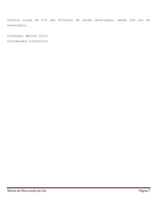 Núcleo de Observação do Céu Página 7
objetos acima de 8.0 são difíceis de serem observados, mesmo com uso de
telescópio.
Produção: Marcos Calil
Coordenador Científico
 