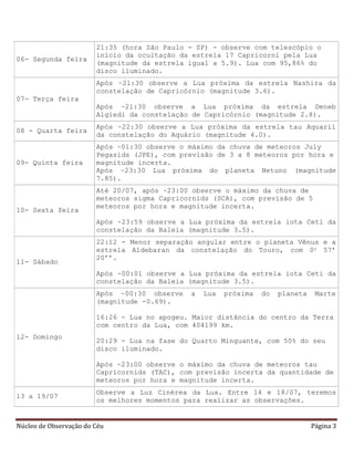 Núcleo de Observação do Céu Página 3
06- Segunda feira
21:35 (hora São Paulo - SP) - observe com telescópio o
início da ocultação da estrela 17 Capricorni pela Lua
(magnitude da estrela igual a 5.9). Lua com 95,86% do
disco iluminado.
07- Terça feira
Após ~21:30 observe a Lua próxima da estrela Nashira da
constelação de Capricórnio (magnitude 3.6).
Após ~21:30 observe a Lua próxima da estrela Deneb
Algiedi da constelação de Capricórnio (magnitude 2.8).
08 - Quarta feira
Após ~22:30 observe a Lua próxima da estrela tau Aquarii
da constelação do Aquário (magnitude 4.0).
09- Quinta feira
Após ~01:30 observe o máximo da chuva de meteoros July
Pegasids (JPE), com previsão de 3 a 8 meteoros por hora e
magnitude incerta.
Após ~23:30 Lua próxima do planeta Netuno (magnitude
7.85).
10- Sexta feira
Até 20/07, após ~23:00 observe o máximo da chuva de
meteoros sigma Capricornids (SCA), com previsão de 5
meteoros por hora e magnitude incerta.
Após ~23:59 observe a Lua próxima da estrela iota Ceti da
constelação da Baleia (magnitude 3.5).
11- Sábado
22:12 - Menor separação angular entre o planeta Vênus e a
estrela Aldebaran da constelação do Touro, com 0o 57’
20’’.
Após ~00:01 observe a Lua próxima da estrela iota Ceti da
constelação da Baleia (magnitude 3.5).
12- Domingo
Após ~00:30 observe a Lua próxima do planeta Marte
(magnitude -0.69).
16:26 - Lua no apogeu. Maior distância do centro da Terra
com centro da Lua, com 404199 km.
20:29 - Lua na fase do Quarto Minguante, com 50% do seu
disco iluminado.
Após ~23:00 observe o máximo da chuva de meteoros tau
Capricornids (TAC), com previsão incerta da quantidade de
meteoros por hora e magnitude incerta.
13 a 19/07
Observe a Luz Cinérea da Lua. Entre 14 e 18/07, teremos
os melhores momentos para realizar as observações.
 