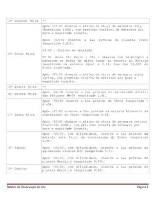 Núcleo de Observação do Céu Página 4
13- Segunda feira --
14- Terça feira
Após ~02:00 observe o máximo da chuva de meteoros July
Phoenicids (PHE), com previsão variável de meteoros por
hora e magnitude incerta.
Após ~02:30 observe a Lua próxima do planeta Urano
(magnitude 5.81).
04:58 - Júpiter em oposição.
05:02 (hora São Paulo - SP) - observe com telescópio a
passagem na borda do disco lunar da estrela xi Arietis
(magnitude da estrela igual a 5.4). Lua com 36,88% do
disco iluminado.
Após ~21:00 observe o máximo da chuva de meteoros alpha
Lyrids, com previsão incerta de meteoros por hora e
magnitude incerta.
15- Quarta feira --
16- Quinta feira
Após ~04:30 observe a Lua próxima do aglomerado estelar
das Plêiades (M45) (magnitude 1.4).
17- Sexta feira
Após ~05:00 observe a Lua próxima de Vênus (magnitude -
4.45).
Após ~05:00 observe a Lua próxima da estrela Aldebaran da
constelação do Touro (magnitude 0.8).
Após ~20:00 observe o máximo da chuva de meteoros omicron
Draconids (ODR), com previsão incerta de meteoros por
hora e magnitude incerta.
18- Sábado
Após ~05:30, com dificuldade, observe a Lua próxima da
estrela zeta Tauri da constelação do Touro (magnitude
2.9).
Após ~05:30, com dificuldade, observe a Lua próxima do
aglomerado estelar M35 (magnitude 5.5).
Após ~06:00, com dificuldade, observe a Lua próxima do
planeta Mercúrio (magnitude 0.97).
19- Domingo
Após ~06:00, com dificuldade, observe a Lua próxima do
planeta Mercúrio (magnitude 0.80).
 