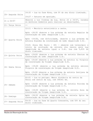Núcleo de Observação do Céu Página 5
20- Segunda feira
14:32 - Lua na fase Nova, com 0% do seu disco iluminado.
19:27 - Saturno em oposição.
21 a 26/07
Observe a Luz Cinérea da Lua. Entre 22 e 26/07, teremos
os melhores momentos para realizar as observações.
21- Terça feira --
22- Quarta feira
12:11 - Mercúrio estacionário a oeste.
Após ~18:30 observe a Lua próxima da estrela Regulus da
constelação do Leão (magnitude 1.3).
Após ~19:00, com dificuldade, observe a Lua próxima da
estrela Algieba da constelação do Leão (magnitude 2.0).
19:01 (hora São Paulo - SP) - observe com telescópio o
início da ocultação da estrela eta Leonis pela Lua
(magnitude da estrela igual a 3.4). Lua com 5,83% do
disco iluminado.
23- Quinta feira
Após ~19:00 observe a Lua próxima da estrela Chertan da
constelação do Leão (magnitude 3.3).
24- Sexta feira
Após ~19:00 observe a Lua próxima da estrela nu Virginis
da constelação da Virgem (magnitude 4.0).
Após ~19:00 observe a Lua próxima da estrela omicron
Virginis da constelação da Virgem (magnitude 4.0).
Após ~19:00 observe a Lua próxima da estrela Zavijava da
constelação da Virgem (magnitude 3.5).
25- Sábado
02:01 - Lua no perigeu. Menor distância do centro da
Terra com centro da Lua, com 368361 km.
Após ~19:00 observe a Lua próxima da estrela Porrima da
constelação da Virgem (magnitude 2.7).
Após ~19:00 observe a Lua próxima da estrela Auva da
constelação da Virgem (magnitude 3.3).
26- Domingo
Após ~18:30 observe a Lua próxima da estrela Spica da
constelação da Virgem (magnitude 0.9).
27- Segunda feira
09:32 – Lua na fase do Quarto Crescente, com 50% do seu
disco iluminado.
 