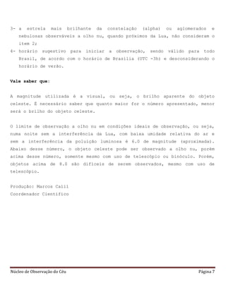Núcleo de Observação do Céu Página 7
3- a estrela mais brilhante da constelação (alpha) ou aglomerados e
nebulosas observáveis a olho nu, quando próximos da Lua, não consideram o
item 2;
4- horário sugestivo para iniciar a observação, sendo válido para todo
Brasil, de acordo com o horário de Brasília (UTC -3h) e desconsiderando o
horário de verão.
Vale saber que:
A magnitude utilizada é a visual, ou seja, o brilho aparente do objeto
celeste. É necessário saber que quanto maior for o número apresentado, menor
será o brilho do objeto celeste.
O limite de observação a olho nu em condições ideais de observação, ou seja,
numa noite sem a interferência da Lua, com baixa umidade relativa do ar e
sem a interferência da poluição luminosa é 6.0 de magnitude (aproximada).
Abaixo desse número, o objeto celeste pode ser observado a olho nu, porém
acima desse número, somente mesmo com uso de telescópio ou binóculo. Porém,
objetos acima de 8.0 são difíceis de serem observados, mesmo com uso de
telescópio.
Produção: Marcos Calil
Coordenador Científico
 