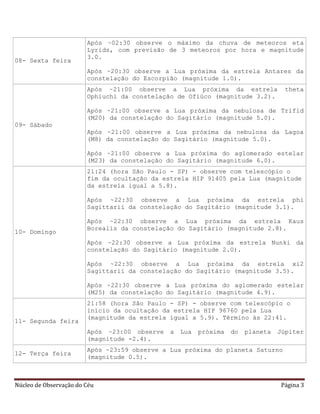 Núcleo de Observação do Céu Página 3
08- Sexta feira
Após ~02:30 observe o máximo da chuva de meteoros eta
Lyrids, com previsão de 3 meteoros por hora e magnitude
3.0.
Após ~20:30 observe a Lua próxima da estrela Antares da
constelação do Escorpião (magnitude 1.0).
09- Sábado
Após ~21:00 observe a Lua próxima da estrela theta
Ophiuchi da constelação de Ofiúco (magnitude 3.2).
Após ~21:00 observe a Lua próxima da nebulosa de Trifid
(M20) da constelação do Sagitário (magnitude 5.0).
Após ~21:00 observe a Lua próxima da nebulosa da Lagoa
(M8) da constelação do Sagitário (magnitude 5.0).
Após ~21:00 observe a Lua próxima do aglomerado estelar
(M23) da constelação do Sagitário (magnitude 6.0).
10- Domingo
21:24 (hora São Paulo - SP) - observe com telescópio o
fim da ocultação da estrela HIP 91405 pela Lua (magnitude
da estrela igual a 5.8).
Após ~22:30 observe a Lua próxima da estrela phi
Sagittarii da constelação do Sagitário (magnitude 3.1).
Após ~22:30 observe a Lua próxima da estrela Kaus
Borealis da constelação do Sagitário (magnitude 2.8).
Após ~22:30 observe a Lua próxima da estrela Nunki da
constelação do Sagitário (magnitude 2.0).
Após ~22:30 observe a Lua próxima da estrela xi2
Sagittarii da constelação do Sagitário (magnitude 3.5).
Após ~22:30 observe a Lua próxima do aglomerado estelar
(M25) da constelação do Sagitário (magnitude 4.9).
11- Segunda feira
21:58 (hora São Paulo - SP) - observe com telescópio o
início da ocultação da estrela HIP 96760 pela Lua
(magnitude da estrela igual a 5.9). Término às 22:41.
Após ~23:00 observe a Lua próxima do planeta Júpiter
(magnitude -2.4).
12- Terça feira
Após ~23:59 observe a Lua próxima do planeta Saturno
(magnitude 0.5).
 