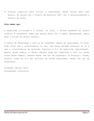 Núcleo de Observação do Céu Página 7
4- horário sugestivo para iniciar a observação, sendo válido para todo
Brasil, de acordo com o horário de Brasília (UTC -3h) e desconsiderando o
horário de verão.
Vale saber que:
A magnitude utilizada é a visual, ou seja, o brilho aparente do objeto
celeste. É necessário saber que quanto maior for o número apresentado, menor
será o brilho do objeto celeste.
O limite de observação a olho nu em condições ideais de observação, ou seja,
numa noite sem a interferência da Lua, com baixa umidade relativa do ar e
sem a interferência da poluição luminosa é 6.0 de magnitude (aproximada).
Abaixo desse número, o objeto celeste pode ser observado a olho nu, porém
acima desse número, somente mesmo com uso de telescópio ou binóculo. Porém,
objetos acima de 8.0 são difíceis de serem observados, mesmo com uso de
telescópio.
Produção: Marcos Calil
Coordenador Científico
 