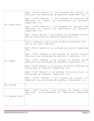 Núcleo de Observação do Céu Página 3
04- Sexta feira
Após ~19:00 observe a Lua próxima da estrela mu
Sagittarii da constelação de Sagitário (magnitude 3.8).
Após ~19:00 observe a Lua próxima da nebulosa M8
(Nebulosa da Lagoa) da constelação de Sagitário
(magnitude 5.0).
Após ~19:00 observe a Lua próxima da nebulosa M20
(Nebulosa de Trifid) da constelação de Sagitário
(magnitude 5.0).
Após ~19:00 observe a Lua próxima do aglomerado estelar
M23 da constelação de Sagitário (magnitude 6.0).
05- Sábado
13:47 – Observe a Lua na fase do Quarto Crescente, com
50% do seu disco iluminado.
Após ~18:30 observe a Lua próxima de Saturno (magnitude
0.5).
Após ~19:00 observe a Lua próxima da estrela omicron
Sagittarii da constelação de Sagitário (magnitude 3.7).
Após ~19:00 observe a Lua próxima da estrela delta2
Sagittarii da constelação de Sagitário (magnitude 3.5).
Após ~19:00 observe a Lua próxima da estrela Albaldah da
constelação de Sagitário (magnitude 2.8).
Após ~19:00 observe a Lua próxima da estrela Nunki da
constelação de Sagitário (magnitude 2.0).
Após ~19:00 observe a Lua próxima da estrela tau
Sagittarii da constelação de Sagitário (magnitude 3.3).
06- Domingo --
07- Segunda feira
Após ~19:00 observe a Lua próxima da estrela theta
Capricorni da constelação de Capricórnio (magnitude
4.0).
 