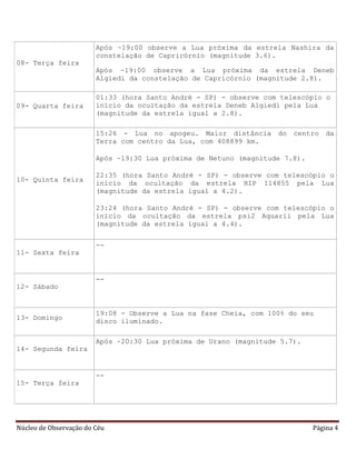 Núcleo de Observação do Céu Página 4
08- Terça feira
Após ~19:00 observe a Lua próxima da estrela Nashira da
constelação de Capricórnio (magnitude 3.6).
Após ~19:00 observe a Lua próxima da estrela Deneb
Algiedi da constelação de Capricórnio (magnitude 2.8).
09- Quarta feira
01:33 (hora Santo André - SP) - observe com telescópio o
início da ocultação da estrela Deneb Algiedi pela Lua
(magnitude da estrela igual a 2.8).
10- Quinta feira
15:26 - Lua no apogeu. Maior distância do centro da
Terra com centro da Lua, com 408899 km.
Após ~19:30 Lua próxima de Netuno (magnitude 7.8).
22:35 (hora Santo André - SP) - observe com telescópio o
início da ocultação da estrela HIP 114855 pela Lua
(magnitude da estrela igual a 4.2).
23:24 (hora Santo André - SP) - observe com telescópio o
início da ocultação da estrela psi2 Aquarii pela Lua
(magnitude da estrela igual a 4.4).
11- Sexta feira
--
12- Sábado
--
13- Domingo
19:08 - Observe a Lua na fase Cheia, com 100% do seu
disco iluminado.
14- Segunda feira
Após ~20:30 Lua próxima de Urano (magnitude 5.7).
15- Terça feira
--
 