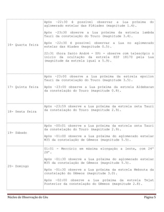 Núcleo de Observação do Céu Página 5
16- Quarta feira
Após ~22:30 é possível observar a Lua próxima do
aglomerado estelar das Plêiades (magnitude 1.4).
Após ~23:30 observe a Lua próxima da estrela lambda
Tauri da constelação do Touro (magnitude 3.4).
Após ~22:30 é possível observar a Lua no aglomerado
estelar das Híades (magnitude 0.5).
22:31 (hora Santo André - SP) - observe com telescópio o
início da ocultação da estrela HIP 18170 pela Lua
(magnitude da estrela igual a 5.9).
17- Quinta feira
Após ~23:00 observe a Lua próxima da estrela epsilon
Tauri da constelação do Touro (magnitude 3.5).
Após ~23:00 observe a Lua próxima da estrela Aldebaran
da constelação do Touro (magnitude 0.8).
18- Sexta feira
Após ~23:59 observe a Lua próxima da estrela zeta Tauri
da constelação do Touro (magnitude 2.9).
19- Sábado
Após ~00:01 observe a Lua próxima da estrela zeta Tauri
da constelação do Touro (magnitude 2.9).
Após ~01:00 observe a Lua próxima do aglomerado estelar
M35 da constelação de Gêmeos (magnitude 5.5).
20- Domingo
01:01 - Mercúrio em máxima elongação a leste, com 24º
28’.
Após ~01:30 observe a Lua próxima do aglomerado estelar
M35 da constelação de Gêmeos (magnitude 5.5).
Após ~01:30 observe a Lua próxima da estrela Mebsuta da
constelação do Gêmeos (magnitude 3.0).
Após ~02:00 observe a Lua próxima da estrela Tejat
Posterior da constelação do Gêmeos (magnitude 2.8).
 
