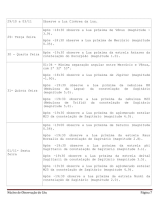 Núcleo de Observação do Céu Página 7
29/10 a 03/11 Observe a Luz Cinérea da Lua.
29- Terça feira
Após ~18:30 observe a Lua próxima de Vênus (magnitude -
3.9).
Após ~18:30 observe a Lua próxima de Mercúrio (magnitude
0.35).
30 - Quarta feira
Após ~19:30 observe a Lua próxima da estrela Antares da
constelação do Escorpião (magnitude 1.0).
31- Quinta feira
01:34 - Mínima separação angular entre Mercúrio e Vênus,
com 2º 32’ 53”.
Após ~18:30 observe a Lua próxima de Júpiter (magnitude
-1.90).
Após ~19:30 observe a Lua próxima da nebulosa M8
(Nebulosa da Lagoa) da constelação de Sagitário
(magnitude 5.0).
Após ~19:30 observe a Lua próxima da nebulosa M20
(Nebulosa de Trifid) da constelação de Sagitário
(magnitude 5.0).
Após ~19:30 observe a Lua próxima do aglomerado estelar
M23 da constelação de Sagitário (magnitude 6.0).
01/11- Sexta
feira
Após ~19:00 observe a Lua próxima de Saturno (magnitude
0.56).
Após ~19:30 observe a Lua próxima da estrela Kaus
Borealis da constelação de Sagitário (magnitude 2.8).
Após ~19:30 observe a Lua próxima da estrela phi
Sagittarii da constelação de Sagitário (magnitude 3.1).
Após ~19:30 observe a Lua próxima da estrela delta2
Sagittarii da constelação de Sagitário (magnitude 3.5).
Após ~19:30 observe a Lua próxima do aglomerado estelar
M25 da constelação de Sagitário (magnitude 4.9).
Após ~19:30 observe a Lua próxima da estrela Nunki da
constelação de Sagitário (magnitude 2.0).
 