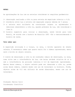 Núcleo de Observação do Céu Página 8
NOTAS:
As aproximações da Lua com as estrelas consideram os seguintes parâmetros:
1- observação realizada a olho nu para estrela de magnitude inferior a 4.0;
2- distância entre Lua e estrela com separação angular máxima de 5 graus;
3- a estrela mais brilhante da constelação (alpha) ou aglomerados e
nebulosas observáveis a olho nu, quando próximos da Lua, não consideram o
item 2;
4- horário sugestivo para iniciar a observação, sendo válido para todo
Brasil, de acordo com o horário de Brasília (UTC -3h) e desconsiderando o
horário de verão.
Vale saber que:
A magnitude utilizada é a visual, ou seja, o brilho aparente do objeto
celeste. É necessário saber que quanto maior for o número apresentado, menor
será o brilho do objeto celeste.
O limite de observação a olho nu em condições ideais de observação, ou seja,
numa noite sem a interferência da Lua, com baixa umidade relativa do ar e
sem a interferência da poluição luminosa é 6.0 de magnitude (aproximada).
Abaixo desse número, o objeto celeste pode ser observado a olho nu, porém
acima desse número, somente mesmo com uso de telescópio ou binóculo. Porém,
objetos acima de 8.0 são difíceis de serem observados, mesmo com uso de
telescópio.
Produção: Marcos Calil
Coordenador Científico
 