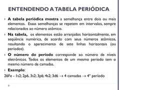ENTENDENDO ATABELA PERIÓDICA
 A tabela periódica mostra a semelhança entre dois ou mais
elementos. Essas semelhanças se repetem em intervalos, sempre
relacionados ao número atômico.
 Na tabela, os elementos estão arranjados horizontalmente, em
seqüência numérica, de acordo com seus números atômicos,
resultando o aparecimento de sete linhas horizontais (ou
períodos).
 O número do período corresponde ao número de níveis
eletrônicos. Todos os elementos de um mesmo período tem o
mesmo número de camadas.
 Exemplo:
26Fe - 1s2; 2p6, 3s2; 3p6; 4s2; 3d6 → 4 camadas → 4º período
 
