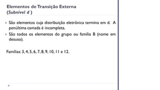 Elementos deTransição Externa
(Subnível d )
 São elementos cuja distribuição eletrônica termina em d. A
penúltima camada é incompleta.
 São todos os elementos do grupo ou família B (nome em
desuso).
Famílias: 3, 4, 5, 6, 7, 8, 9, 10, 11 e 12.
 