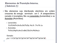 Elementos de Transição Interna.
( Subníveis f )
 São elementos cuja distribuição eletrônica em ordem
crescente de energia terminam em f. A antepenúltima
camada é incompleta. São os Lantanóides (Lantanídios) e os
Actinóides (Actinídios).
 Lantanóides:
Ce,Pr,Nd,Pm,Sm,Eu,Gd,Tb,Dy, Ho, Er ,Tm,Yb ,Lu
 Actinóides:
Th,Pa,U,Np,Pu,Am,Cm,Bk,Cf,Es,Fm,Md,No,Lr
Exemplo:
57La = 1s2;2s2;2p6;3s2;3p6;4s2;3d10;4p6;5s2;4d10;5p6;6s2;4f1.
 