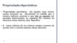 Propriedades Aperiódicas
 Propriedades aperiódicas: são aquelas cujos valores
variam (crescem ou decrescem) na medida que o
número atômico aumenta e que não se repetem em
períodos determinados ou regulares. Ex.: número de
nêutrons, massa atômica, calor específico.
 A massa atômica de um número sempre aumenta de
acordo com o número atômico desse elemento.
 