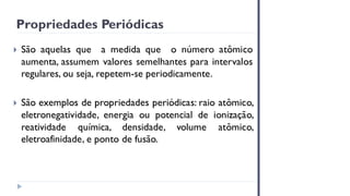 Propriedades Periódicas
 São aquelas que a medida que o número atômico
aumenta, assumem valores semelhantes para intervalos
regulares, ou seja, repetem-se periodicamente.
 São exemplos de propriedades periódicas: raio atômico,
eletronegatividade, energia ou potencial de ionização,
reatividade química, densidade, volume atômico,
eletroafinidade, e ponto de fusão.
 