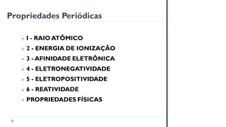 ➢ I - RAIO ATÔMICO
➢ 2 - ENERGIA DE IONIZAÇÃO
➢ 3 - AFINIDADE ELETRÔNICA
➢ 4 - ELETRONEGATIVIDADE
➢ 5 - ELETROPOSITIVIDADE
➢ 6 - REATIVIDADE
➢ PROPRIEDADES FÍSICAS
Propriedades Periódicas
 