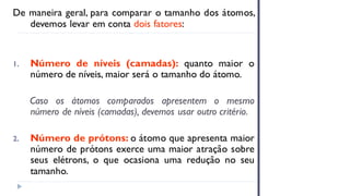 De maneira geral, para comparar o tamanho dos átomos,
devemos levar em conta dois fatores:
1. Número de níveis (camadas): quanto maior o
número de níveis, maior será o tamanho do átomo.
Caso os átomos comparados apresentem o mesmo
número de níveis (camadas), devemos usar outro critério.
2. Número de prótons: o átomo que apresenta maior
número de prótons exerce uma maior atração sobre
seus elétrons, o que ocasiona uma redução no seu
tamanho.
 