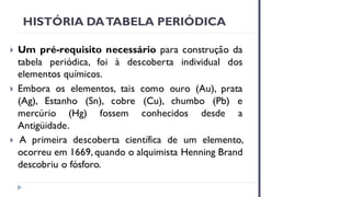 HISTÓRIA DATABELA PERIÓDICA
 Um pré-requisito necessário para construção da
tabela periódica, foi à descoberta individual dos
elementos químicos.
 Embora os elementos, tais como ouro (Au), prata
(Ag), Estanho (Sn), cobre (Cu), chumbo (Pb) e
mercúrio (Hg) fossem conhecidos desde a
Antigüidade.
 A primeira descoberta científica de um elemento,
ocorreu em 1669, quando o alquimista Henning Brand
descobriu o fósforo.
 