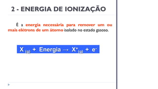 2 - ENERGIA DE IONIZAÇÃO
É a energia necessária para remover um ou
mais elétrons de um átomo isolado no estado gasoso.
X (g) + Energia → X+
(g) + e-
 
