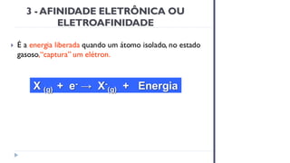 3 - AFINIDADE ELETRÔNICA OU
ELETROAFINIDADE
 É a energia liberada quando um átomo isolado, no estado
gasoso,“captura” um elétron.
X (g) + e- → X-
(g) + Energia
 