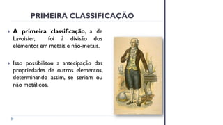 PRIMEIRA CLASSIFICAÇÃO
 A primeira classificação, a de
Lavoisier, foi à divisão dos
elementos em metais e não-metais.
 Isso possibilitou a antecipação das
propriedades de outros elementos,
determinando assim, se seriam ou
não metálicos.
 
