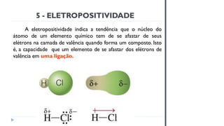 5 - ELETROPOSITIVIDADE
A eletropositividade indica a tendência que o núcleo do
átomo de um elemento químico tem de se afastar de seus
elétrons na camada de valência quando forma um composto. Isto
é, a capacidade que um elemento de se afastar dos elétrons de
valência em uma ligação.
 