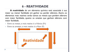 6 - REATIVIDADE
A reatividade de um elemento químico está associada à sua
maior ou menor facilidade em ganhar ou perder elétrons. Assim, os
elementos mais reativos serão tantos os metais que perdem elétrons
com maior facilidade, quanto os ametais que ganham elétrons com
maior facilidade.
 Entre os metais, o mais reativo é o frâncio (Fr)
 Entre os ametais, o mais reativo é o flúor (F).
 