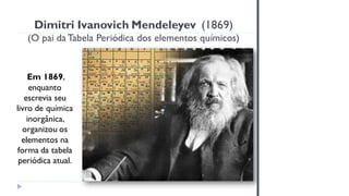 Dimitri Ivanovich Mendeleyev (1869)
(O pai da Tabela Periódica dos elementos químicos)
Em 1869,
enquanto
escrevia seu
livro de química
inorgânica,
organizou os
elementos na
forma da tabela
periódica atual.
 