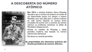 A DESCOBERTA DO NÚMERO
ATÔMICO
 Em 1913, o cientista britânico Henry Mosseley
descobriu que o número de prótons no núcleo de
um determinado átomo, era sempre o mesmo.
Mosseley usou essa idéia para o número atômico
de cada átomo. Quando os átomos foram
arranjados de acordo com o aumento do número
atômico, os problemas existentes na tabela de
Mendeleev desapareceram.
 Devido ao trabalho de Mosseley, a tabela
periódica moderna esta baseada no número
atômico dos elementos.
 Daí decorre a atual lei periódica.
As propriedades dos elementos químicos são
funções periódicas do número atômico.
 
