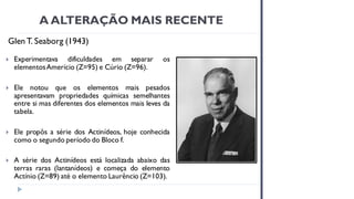 A ALTERAÇÃO MAIS RECENTE
Glen T. Seaborg (1943)
 Experimentava dificuldades em separar os
elementosAmerício (Z=95) e Cúrio (Z=96).
 Ele notou que os elementos mais pesados
apresentavam propriedades químicas semelhantes
entre si mas diferentes dos elementos mais leves da
tabela.
 Ele propôs a série dos Actinídeos, hoje conhecida
como o segundo período do Bloco f.
 A série dos Actinídeos está localizada abaixo das
terras raras (lantanídeos) e começa do elemento
Actínio (Z=89) até o elemento Laurêncio (Z=103).
 