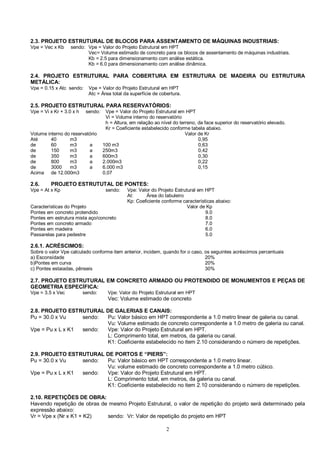 2.3. PROJETO ESTRUTURAL DE BLOCOS PARA ASSENTAMENTO DE MÁQUINAS INDUSTRIAIS: 
Vpe = Vec x Kb sendo: Vpe = Valor do Projeto Estrutural em HPT 
Vec= Volume estimado de concreto para os blocos de assentamento de máquinas industriais. 
Kb = 2.5 para dimensionamento com análise estática. 
Kb = 6.0 para dimensionamento com análise dinâmica. 
2.4. PROJETO ESTRUTURAL PARA COBERTURA EM ESTRUTURA DE MADEIRA OU ESTRUTURA 
METÁLICA: 
Vpe = 0.15 x Atc sendo: Vpe = Valor do Projeto Estrutural em HPT 
Atc = Área total da superfície de cobertura. 
2.5. PROJETO ESTRUTURAL PARA RESERVATÓRIOS: 
Vpe = Vi x Kr + 3.0 x h sendo: Vpe = Valor do Projeto Estrutural em HPT 
Vi = Volume interno do reservatório 
h = Altura, em relação ao nível do terreno, da face superior do reservatório elevado. 
Kr = Coeficiente estabelecido conforme tabela abaixo. 
Volume interno do reservatório Valor de Kr 
Até 40 m3 0,95 
de 60 m3 a 100 m3 0,63 
de 150 m3 a 250m3 0,42 
de 350 m3 a 600m3 0,30 
de 800 m3 a 2.000m3 0,22 
de 3000 m3 a 6.000 m3 0,15 
Acima de 12.000m3 0,07 
2.6. PROJETO ESTRUTUTAL DE PONTES: 
Vpe = At x Kp sendo: Vpe: Valor do Projeto Estrutural em HPT 
At: Área do tabuleiro 
Kp: Coeficiente conforme características abaixo: 
Características do Projeto Valor de Kp 
Pontes em concreto protendido 9.0 
Pontes em estrutura mista aço/concreto 8.0 
Pontes em concreto armado 7.0 
Pontes em madeira 6.0 
Passarelas para pedestre 5.0 
2.6.1. ACRÉSCIMOS: 
Sobre o valor Vpe calculado conforme item anterior, incidem, quando for o caso, os seguintes acréscimos percentuais 
a) Esconsídade 20% 
b)Pontes em curva 20% 
c) Pontes estaiadas, pênseis 30% 
2.7. PROJETO ESTRUTURAL EM CONCRETO ARMADO OU PROTENDIDO DE MONUMENTOS E PEÇAS DE 
GEOMETRIA ESPECÍFICA: 
Vpe = 3.5 x Vec sendo: Vpe: Valor do Projeto Estrutural em HPT 
Vec: Volume estimado de concreto 
2.8. PROJETO ESTRUTURAL DE GALERIAS E CANAIS: 
Pu = 30.0 x Vu sendo: Pu: Valor básico em HPT correspondente a 1.0 metro linear de galeria ou canal. 
Vu: Volume estimado de concreto correspondente a 1.0 metro de galeria ou canal. 
Vpe = Pu x L x K1 sendo: Vpe: Valor do Projeto Estrutural em HPT. 
L: Comprimento total, em metros, da galeria ou canal. 
K1: Coeficiente estabelecido no item 2.10 considerando o número de repetições. 
2.9. PROJETO ESTRUTURAL DE PORTOS E “PIERS”: 
Pu = 30.0 x Vu sendo: Pu: Valor básico em HPT correspondente a 1.0 metro linear. 
Vu: volume estimado de concreto correspondente a 1.0 metro cúbico. 
Vpe = Pu x L x K1 sendo: Vpe: Valor do Projeto Estrutural em HPT. 
L: Comprimento total, em metros, da galeria ou canal. 
K1: Coeficiente estabelecido no item 2.10 considerando o número de repetições. 
2.10. REPETIÇÕES DE OBRA: 
Havendo repetição de obras de mesmo Projeto Estrutural, o valor de repetição do projeto será determinado pela 
expressão abaixo: 
Vr = Vpe x (Nr x K1 + K2) sendo: Vr: Valor de repetição do projeto em HPT 
2 
 