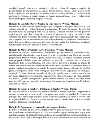 desejável, quando não seja explosivo e configure volume de negócios superior às
possibilidades do financiamento de vendas pelo patrimônio líquido. Uma elevação neste
índice significará que o volume de vendas não está acompanhando o crescimento da
empresa e, portanto, a médio prazo, os lucros proporcionados pelas vendas serão
insuficientes para remunerar o capital investido.

Rotação do Capital de Giro = Capital de Giro Próprio / Vendas Mensais
Demonstra a proporção de capital de giro que a empresa possui para fazer face ao seu
volume mensal de vendas.Expressa a quantidade de reais de capital de giro foi
necessário para se conseguir cada real de vendas. O índice resultante de um pequeno
capital de giro por alto volume de vendas será logicamente baixo e significará não
somente uma baixa proporção de capital de giro para o financiamento das vendas, mas
que a empresa tem necessidade de recorrer a financiamento de terceiros e, naturalmente,
parte dos lucros ficará então com terceiros. Se esse índice for declinante, arrochará,
naturalmente a situação. Tendência normal = Estabilidade

Rotação do Ativo Circulante = Ativo Circulante / Vendas Mensais
O volume de vendas a prazo de uma companhia exige um volume de capital circulante,
contabilmente classificado como disponível e ativo realizável, que lhe é diretamente
proporcional. Maiores vendas a prazo, maior necessidade de capital circulante, embora
essa proporcionalidade possa ser quebrada no caso de o aumento das vendas ser
financiado, total ou parcialmente, por fornecedores: Expressa o número de meses de
vendas seria necessário para cobrir o total de recursos circulantes da empresa. Deve o
capital circulante aumentar na proporção do incremento das vendas, sob pena de a médio
prazo, a companhia sentir sérias limitações financeiras na sua capacidade de produção.
A rotação do ativo circulante, quando em elevação significa que a empresa mantém em
circulação recursos progressivamente superiores às suas necessidades de financiamento
das vendas. Quando em regressão significa que o aumento das vendas não está sendo
correspondido por um aumento de recursos destinados ao financiamento do volume
adicional de vendas.

Rotação de Contas a Receber = Duplicatas a Receber / Vendas Diárias
O saldo das contas a receber será sempre relativo às vendas mercantis. Representa o
número de dias que a empresa deverá esperar para receber as dívidas de clientes. A
elevação deste índice significará um atraso relativo na cobrança de contas a receber, isto
é, impontualidade de clientes, a menos que o valor da venda média sofra acentuado
declínio. Tendência = Estabilidade

Rotação de Pagamentos = Fornecedores / Compras Diárias
Expressa o número de dias que a empresa demora para liquidar duas dívidas. Se uma
empresa demora muito mais para receber suas vendas a prazo do que para pagar suas
compras a prazo, irá necessitar mais capital de giro adicional para sustentar, criando-se
um círculo vicioso difícil de romper. Uma das poucas alternativas no caso é trabalhar, se
 