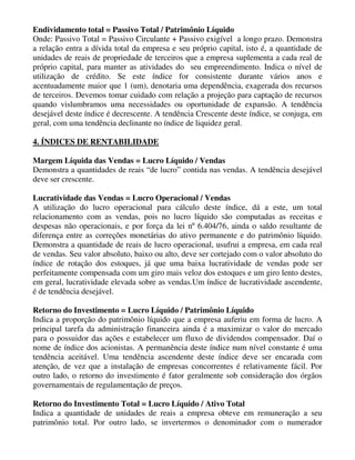 Endividamento total = Passivo Total / Patrimônio Líquido
Onde: Passivo Total = Passivo Circulante + Passivo exigível a longo prazo. Demonstra
a relação entra a dívida total da empresa e seu próprio capital, isto é, a quantidade de
unidades de reais de propriedade de terceiros que a empresa suplementa a cada real de
próprio capital, para manter as atividades do seu empreendimento. Indica o nível de
utilização de crédito. Se este índice for consistente durante vários anos e
acentuadamente maior que 1 (um), denotaria uma dependência, exagerada dos recursos
de terceiros. Devemos tomar cuidado com relação a projeção para captação de recursos
quando vislumbramos uma necessidades ou oportunidade de expansão. A tendência
desejável deste índice é decrescente. A tendência Crescente deste índice, se conjuga, em
geral, com uma tendência declinante no índice de liquidez geral.

4. ÍNDICES DE RENTABILIDADE

Margem Líquida das Vendas = Lucro Líquido / Vendas
Demonstra a quantidades de reais “de lucro” contida nas vendas. A tendência desejável
deve ser crescente.

Lucratividade das Vendas = Lucro Operacional / Vendas
A utilização do lucro operacional para cálculo deste índice, dá a este, um total
relacionamento com as vendas, pois no lucro líquido são computadas as receitas e
despesas não operacionais, e por força da lei nº 6.404/76, ainda o saldo resultante de
diferença entre as correções monetárias do ativo permanente e do patrimônio líquido.
Demonstra a quantidade de reais de lucro operacional, usufrui a empresa, em cada real
de vendas. Seu valor absoluto, baixo ou alto, deve ser cortejado com o valor absoluto do
índice de rotação dos estoques, já que uma baixa lucratividade de vendas pode ser
perfeitamente compensada com um giro mais veloz dos estoques e um giro lento destes,
em geral, lucratividade elevada sobre as vendas.Um índice de lucratividade ascendente,
é de tendência desejável.

Retorno do Investimento = Lucro Líquido / Patrimônio Líquido
Indica a proporção do patrimônio líquido que a empresa auferiu em forma de lucro. A
principal tarefa da administração financeira ainda é a maximizar o valor do mercado
para o possuidor das ações e estabelecer um fluxo de dividendos compensador. Daí o
nome de índice dos acionistas. A permanência deste índice num nível constante é uma
tendência aceitável. Uma tendência ascendente deste índice deve ser encarada com
atenção, de vez que a instalação de empresas concorrentes é relativamente fácil. Por
outro lado, o retorno do investimento é fator geralmente sob consideração dos órgãos
governamentais de regulamentação de preços.

Retorno do Investimento Total = Lucro Líquido / Ativo Total
Indica a quantidade de unidades de reais a empresa obteve em remuneração a seu
patrimônio total. Por outro lado, se invertermos o denominador com o numerador
 