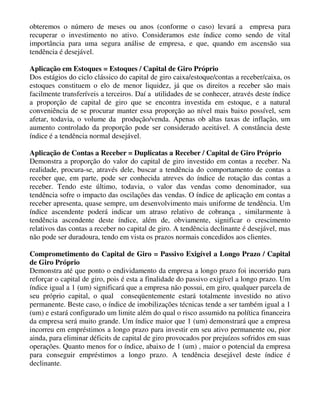 obteremos o número de meses ou anos (conforme o caso) levará a empresa para
recuperar o investimento no ativo. Consideramos este índice como sendo de vital
importância para uma segura análise de empresa, e que, quando em ascensão sua
tendência é desejável.

Aplicação em Estoques = Estoques / Capital de Giro Próprio
Dos estágios do ciclo clássico do capital de giro caixa/estoque/contas a receber/caixa, os
estoques constituem o elo de menor liquidez, já que os direitos a receber são mais
facilmente transferíveis a terceiros. Daí a utilidades de se conhecer, através deste índice
a proporção de capital de giro que se encontra investida em estoque, e a natural
conveniência de se procurar manter essa proporção ao nível mais baixo possível, sem
afetar, todavia, o volume da produção/venda. Apenas ob altas taxas de inflação, um
aumento controlado da proporção pode ser considerado aceitável. A constância deste
índice é a tendência normal desejável.

Aplicação de Contas a Receber = Duplicatas a Receber / Capital de Giro Próprio
Demonstra a proporção do valor do capital de giro investido em contas a receber. Na
realidade, procura-se, através dele, buscar a tendência do comportamento de contas a
receber que, em parte, pode ser conhecida atreves do índice de rotação das contas a
receber. Tendo este último, todavia, o valor das vendas como denominador, sua
tendência sofre o impacto das oscilações das vendas. O índice de aplicação em contas a
receber apresenta, quase sempre, um desenvolvimento mais uniforme de tendência. Um
índice ascendente poderá indicar um atraso relativo de cobrança , similarmente à
tendência ascendente deste índice, além de, obviamente, significar o crescimento
relativos das contas a receber no capital de giro. A tendência declinante é desejável, mas
não pode ser duradoura, tendo em vista os prazos normais concedidos aos clientes.

Comprometimento do Capital de Giro = Passivo Exigível a Longo Prazo / Capital
de Giro Próprio
Demonstra até que ponto o endividamento da empresa a longo prazo foi incorrido para
reforçar o capital de giro, pois é esta a finalidade do passivo exigível a longo prazo. Um
índice igual a 1 (um) significará que a empresa não possui, em giro, qualquer parcela de
seu próprio capital, o qual conseqüentemente estará totalmente investido no ativo
permanente. Beste caso, o índice de imobilizações técnicas tende a ser também igual a 1
(um) e estará configurado um limite além do qual o risco assumido na política financeira
da empresa será muito grande. Um índice maior que 1 (um) demonstrará que a empresa
incorreu em empréstimos a longo prazo para investir em seu ativo permanente ou, pior
ainda, para eliminar déficits de capital de giro provocados por prejuízos sofridos em suas
operações. Quanto menos for o índice, abaixo de 1 (um) , maior o potencial da empresa
para conseguir empréstimos a longo prazo. A tendência desejável deste índice é
declinante.
 