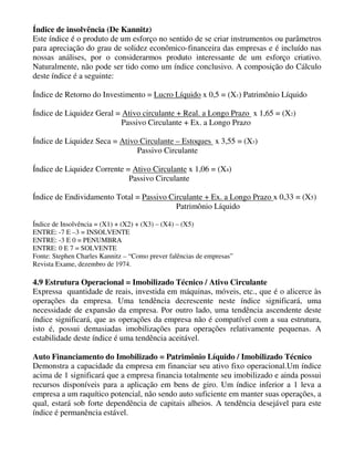 Índice de insolvência (De Kannitz)
Este índice é o produto de um esforço no sentido de se criar instrumentos ou parâmetros
para apreciação do grau de solidez econômico-financeira das empresas e é incluído nas
nossas análises, por o considerarmos produto interessante de um esforço criativo.
Naturalmente, não pode ser tido como um índice conclusivo. A composição do Cálculo
deste índice é a seguinte:

Índice de Retorno do Investimento = Lucro Líquido x 0,5 = (X1) Patrimônio Líquido

Índice de Liquidez Geral = Ativo circulante + Real. a Longo Prazo x 1,65 = (X2)
                           Passivo Circulante + Ex. a Longo Prazo

Índice de Liquidez Seca = Ativo Circulante – Estoques x 3,55 = (X3)
                               Passivo Circulante

Índice de Liquidez Corrente = Ativo Circulante x 1,06 = (X4)
                             Passivo Circulante

Índice de Endividamento Total = Passivo Circulante + Ex. a Longo Prazo x 0,33 = (X5)
                                          Patrimônio Líquido

Índice de Insolvência = (X1) + (X2) + (X3) – (X4) – (X5)
ENTRE: -7 E –3 = INSOLVENTE
ENTRE: -3 E 0 = PENUMBRA
ENTRE: 0 E 7 = SOLVENTE
Fonte: Stephen Charles Kannitz – “Como prever falências de empresas”
Revista Exame, dezembro de 1974.

4.9 Estrutura Operacional = Imobilizado Técnico / Ativo Circulante
Expressa quantidade de reais, investida em máquinas, móveis, etc., que é o alicerce às
operações da empresa. Uma tendência decrescente neste índice significará, uma
necessidade de expansão da empresa. Por outro lado, uma tendência ascendente deste
índice significará, que as operações da empresa não é compatível com a sua estrutura,
isto é, possui demasiadas imobilizações para operações relativamente pequenas. A
estabilidade deste índice é uma tendência aceitável.

Auto Financiamento do Imobilizado = Patrimônio Líquido / Imobilizado Técnico
Demonstra a capacidade da empresa em financiar seu ativo fixo operacional.Um índice
acima de 1 significará que a empresa financia totalmente seu imobilizado e ainda possui
recursos disponíveis para a aplicação em bens de giro. Um índice inferior a 1 leva a
empresa a um raquítico potencial, não sendo auto suficiente em manter suas operações, a
qual, estará sob forte dependência de capitais alheios. A tendência desejável para este
índice é permanência estável.
 