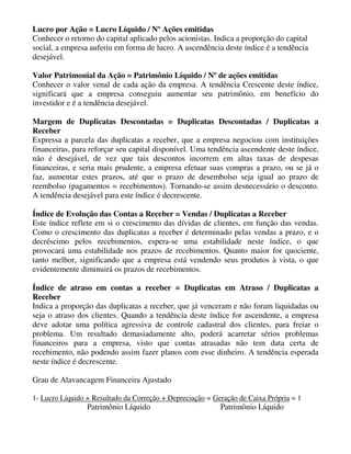 Lucro por Ação = Lucro Líquido / Nº Ações emitidas
Conhecer o retorno do capital aplicado pelos acionistas. Indica a proporção do capital
social, a empresa auferiu em forma de lucro. A ascendência deste índice é a tendência
desejável.

Valor Patrimonial da Ação = Patrimônio Líquido / Nº de ações emitidas
Conhecer o valor venal de cada ação da empresa. A tendência Crescente deste índice,
significará que a empresa conseguiu aumentar seu patrimônio, em benefício do
investidor e é a tendência desejável.

Margem de Duplicatas Descontadas = Duplicatas Descontadas / Duplicatas a
Receber
Expressa a parcela das duplicatas a receber, que a empresa negociou com instituições
financeiras, para reforçar seu capital disponível. Uma tendência ascendente deste índice,
não é desejável, de vez que tais descontos incorrem em altas taxas de despesas
financeiras, e seria mais prudente, a empresa efetuar suas compras a prazo, ou se já o
faz, aumentar estes prazos, até que o prazo de desembolso seja igual ao prazo de
reembolso (pagamentos = recebimentos). Tornando-se assim desnecessário o desconto.
A tendência desejável para este índice é decrescente.

Índice de Evolução das Contas a Receber = Vendas / Duplicatas a Receber
Este índice reflete em si o crescimento das dívidas de clientes, em função das vendas.
Como o crescimento das duplicatas a receber é determinado pelas vendas a prazo, e o
decréscimo pelos recebimentos, espera-se uma estabilidade neste índice, o que
provocará uma estabilidade nos prazos de recebimentos. Quanto maior for quociente,
tanto melhor, significando que a empresa está vendendo seus produtos à vista, o que
evidentemente diminuirá os prazos de recebimentos.

Índice de atraso em contas a receber = Duplicatas em Atraso / Duplicatas a
Receber
Indica a proporção das duplicatas a receber, que já venceram e não foram liquidadas ou
seja o atraso dos clientes. Quando a tendência deste índice for ascendente, a empresa
deve adotar uma política agressiva de controle cadastral dos clientes, para freiar o
problema. Um resultado demasiadamente alto, poderá acarretar sérios problemas
financeiros para a empresa, visto que contas atrasadas não tem data certa de
recebimento, não podendo assim fazer planos com esse dinheiro. A tendência esperada
neste índice é decrescente.

Grau de Alavancagem Financeira Ajustado

1- Lucro Líquido + Resultado da Correção + Depreciação = Geração de Caixa Própria = 1
                 Patrimônio Líquido                        Patrimônio Líquido
 