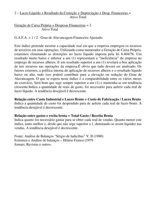 2 – Lucro Líquido + Resultado da Correção + Depreciação + Desp. Financeiras =
                                    Ativo Total

Geração de Caixa Própria + Despesas Financeiras = 2
                 Ativo Total

G.A.F.A. = 1 / 2 Grau de Alavancagem Financeira Ajustado:

Este índice pretende mostrar a capacidade real em que a empresa empregou os recursos
de terceiros em suas operações. Utilizando como numerador a Geração de Caixa Própria,
estaremos eliminando as distorções no lucro líquido imposta pela lei 6.404/76. Um
resultado muito baixo e inferior a um (1) representará a “ineficiência” da empresa no
emprego de recursos alheios. E um resultado superior a um (1) revelará a boa aplicação
de tais recursos nas operações da empresa.É obvio que tudo deverá ser analisado. Os
fatores externos, a política interna de aplicação de recursos alheios e o resultado líquido
baixo ou alto, tudo isso poderá contribuir para a elevação ou redução do Grau de
Alavancagem. O que se espera neste índice é a comparabilidade entre os vários meses
do exercício. Será bom que sege sempre superior a um (1) e mantenha-se em tendência
crescente.Indica a quantidade de reais de gasto, foi necessário para auferir cada real de
lucro líquido. A tendência desejável é decrescente.

Relação entre Custo Industrial e Lucro Bruto = Custo de Fabricação / Lucro Bruto
Indica a quantidade de custo foi despendido para de auferir cada real de lucro bruto. A
tendência desejável é decrescente.

Relação entre gastos e recita bruta = Total Gasto / Receita Bruta
Indica quanto foi necessário gastar para se obter cada real de vendas. Quanto menor este
índice, tanto melhor e, desde que não sege superior a 1, denotando-se assim liquidez nas
vendas. A tendência desejável é decrescente.

Fonte: Análise de Balanços “Sérgio de ludicibus” V. II (1980)
Estrutura e Análise de balanços – Hilário Franco (1979
Jornais, Revistas e outros.
 