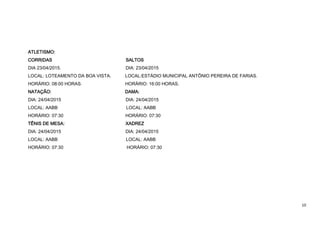 10
ATLETISMO:
CORRIDAS SALTOS
DIA 23/04/2015. DIA: 23/04/2015
LOCAL: LOTEAMENTO DA BOA VISTA. LOCAL:ESTÁDIO MUNICIPAL ANTÔNIO PEREIRA DE FARIAS.
HORÁRIO: 08:00 HORAS. HORÁRIO: 16:00 HORAS.
NATAÇÃO: DAMA:
DIA: 24/04/2015 DIA: 24/04/2015
LOCAL: AABB LOCAL: AABB
HORÁRIO: 07:30 HORÁRIO: 07:30
TÊNIS DE MESA: XADREZ
DIA: 24/04/2015 DIA: 24/04/2015
LOCAL: AABB LOCAL: AABB
HORÁRIO: 07:30 HORÁRIO: 07:30
 
