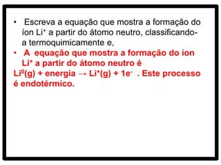 • Escreva a equação que mostra a formação do
  íon Li+ a partir do átomo neutro, classificando-
  a termoquimicamente e,
• A equação que mostra a formação do íon
  Li+ a partir do átomo neutro é
Li0(g) + energia → Li+(g) + 1e- . Este processo
é endotérmico.
 