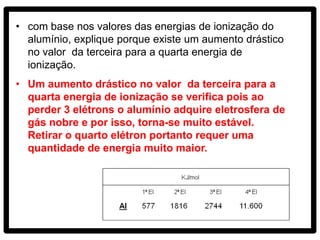 • com base nos valores das energias de ionização do
  alumínio, explique porque existe um aumento drástico
  no valor da terceira para a quarta energia de
  ionização.
• Um aumento drástico no valor da terceira para a
  quarta energia de ionização se verifica pois ao
  perder 3 elétrons o alumínio adquire eletrosfera de
  gás nobre e por isso, torna-se muito estável.
  Retirar o quarto elétron portanto requer uma
  quantidade de energia muito maior.
 